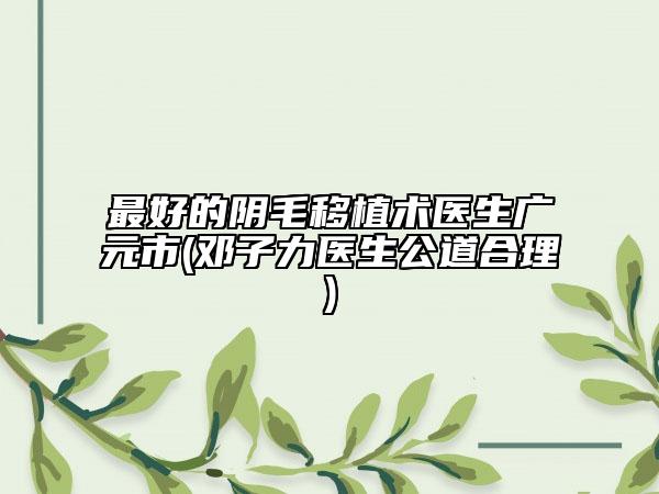 最好的阴毛移植术医生广元市(邓子力医生公道合理)