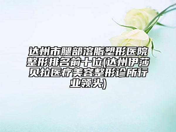 达州市腿部溶脂塑形医院整形排名前十位(达州伊莎贝拉医疗美容整形诊所行业领头)