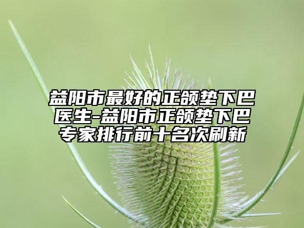 益阳市最好的正颌垫下巴医生-益阳市正颌垫下巴专家排行前十名次刷新