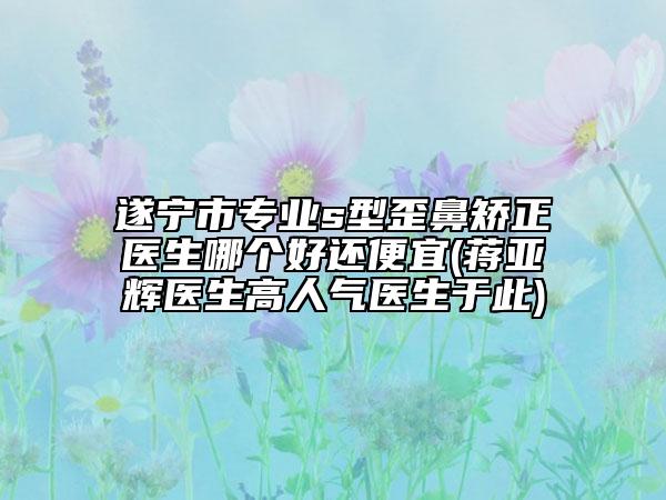 遂宁市专业s型歪鼻矫正医生哪个好还便宜(蒋亚辉医生高人气医生于此)