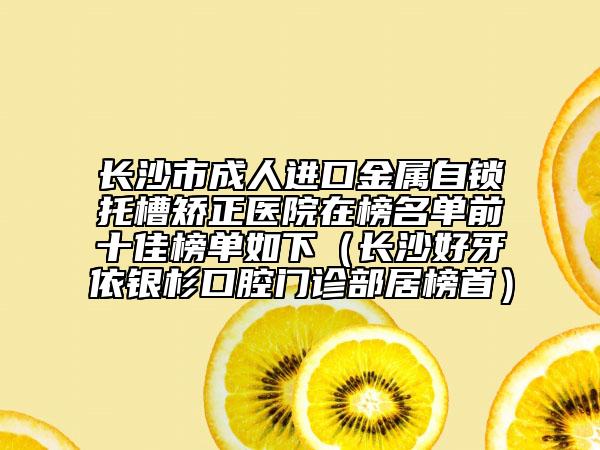 长沙市成人进口金属自锁托槽矫正医院在榜名单前十佳榜单如下（长沙好牙依银杉口腔门诊部居榜首）