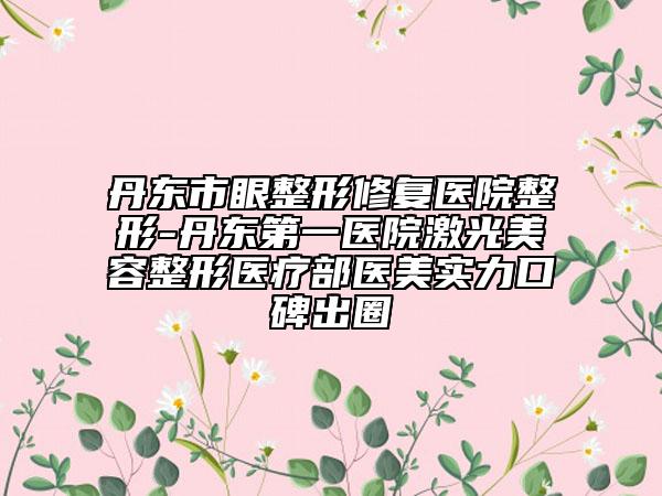 丹东市眼整形修复医院整形-丹东第一医院激光美容整形医疗部医美实力口碑出圈