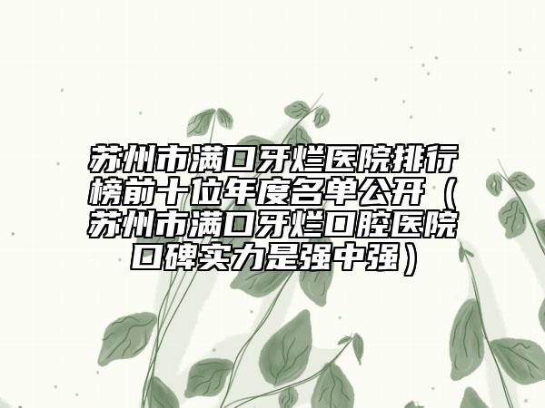 苏州市满口牙烂医院排行榜前十位年度名单公开（苏州市满口牙烂口腔医院口碑实力是强中强）