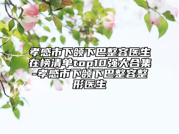 孝感市下颌下巴整容医生在榜清单top10强大合集-孝感市下颌下巴整容整形医生