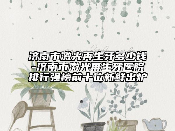 济南市激光再生牙多少钱-济南市激光再生牙医院排行强榜前十位新鲜出炉