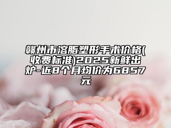 赣州市溶脂塑形手术价格(收费标准)2025新鲜出炉-近8个月均价为6857元