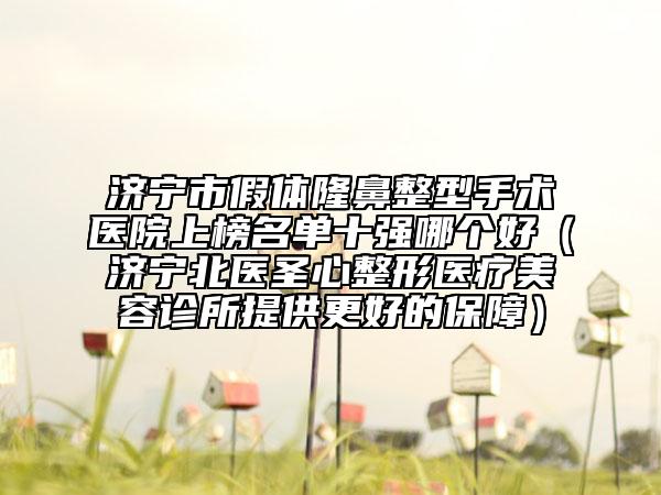 济宁市假体隆鼻整型手术医院上榜名单十强哪个好（济宁北医圣心整形医疗美容诊所提供更好的保障）