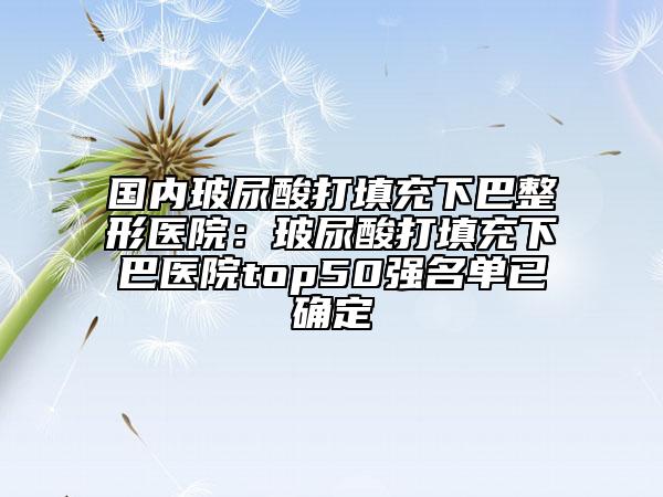 国内玻尿酸打填充下巴整形医院：玻尿酸打填充下巴医院top50强名单已确定