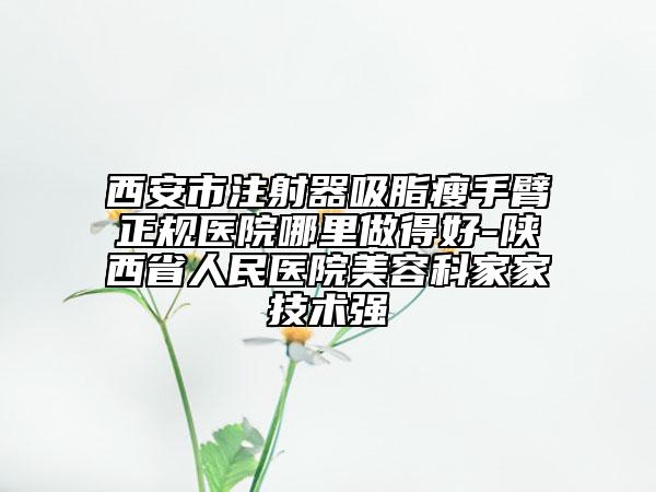 西安市注射器吸脂瘦手臂正规医院哪里做得好-陕西省人民医院美容科家家技术强