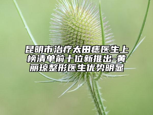 昆明市治疗太田痣医生上榜清单前十位新推出-黄丽琼整形医生优势明显