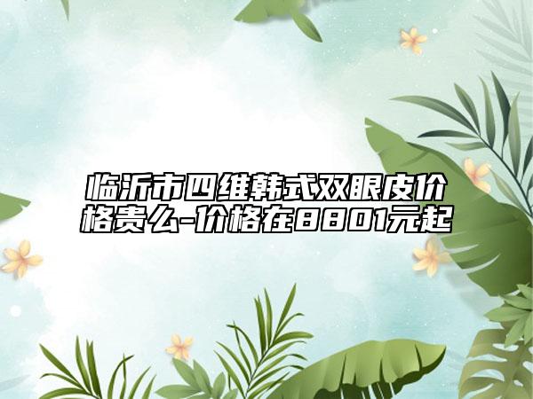 临沂市四维韩式双眼皮价格贵么-价格在8801元起