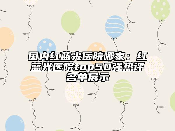 国内红蓝光医院哪家：红蓝光医院top50强热评名单展示