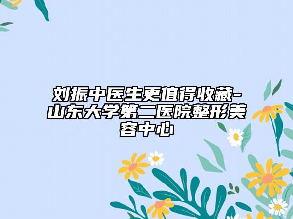 刘振中医生更值得收藏-山东大学第二医院整形美容中心