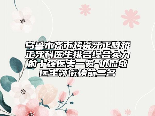 乌鲁木齐市烤瓷牙正畸矫正牙科医生排名综合实力前十强医美一览-仇侃敏医生领衔榜前三名