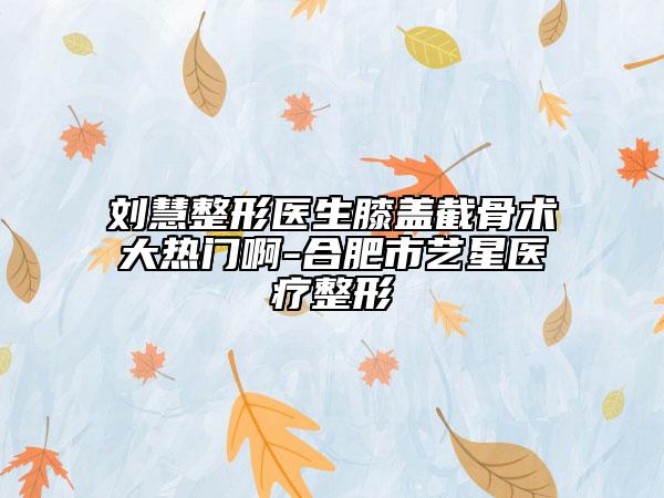 刘慧整形医生膝盖截骨术大热门啊-合肥市艺星医疗整形