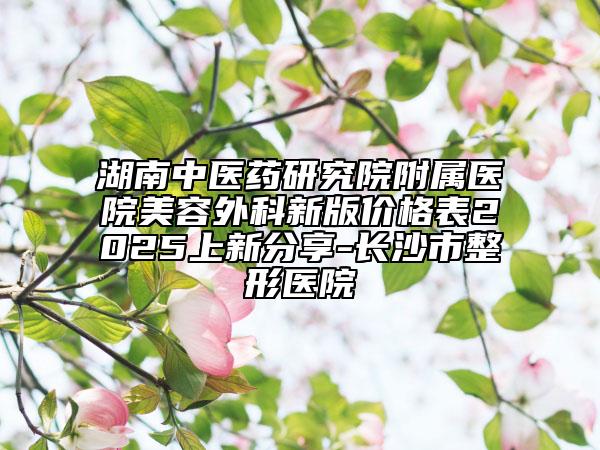 湖南中医药研究院附属医院美容外科新版价格表2025上新分享-长沙市整形医院
