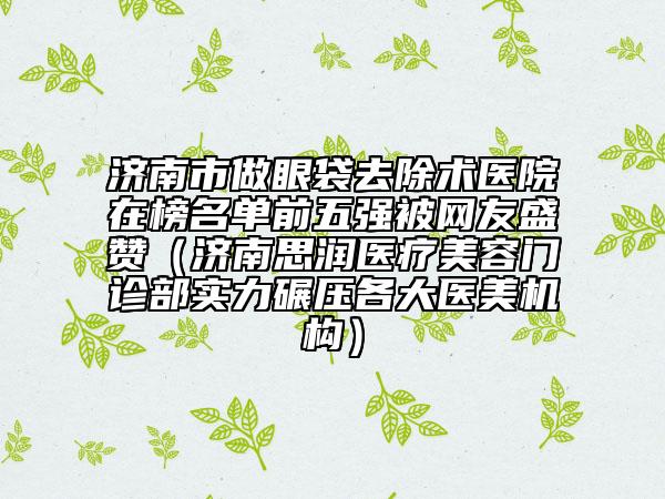 济南市做眼袋去除术医院在榜名单前五强被网友盛赞（济南思润医疗美容门诊部实力碾压各大医美机构）