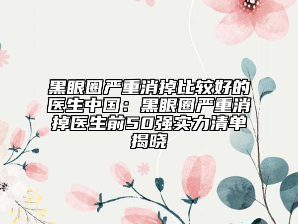黑眼圈严重消掉比较好的医生中国：黑眼圈严重消掉医生前50强实力清单揭晓