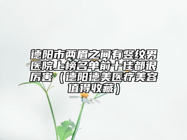 德阳市两眉之间有竖纹男医院上榜名单前十佳都很厉害（德阳德美医疗美容值得收藏）