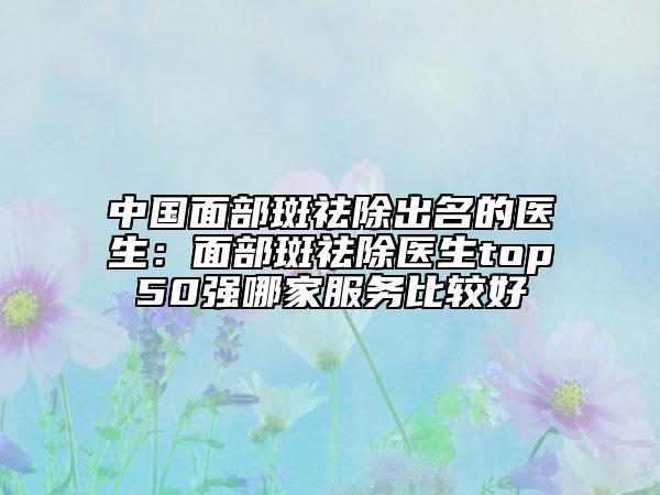 中国面部斑祛除出名的医生：面部斑祛除医生top50强哪家服务比较好