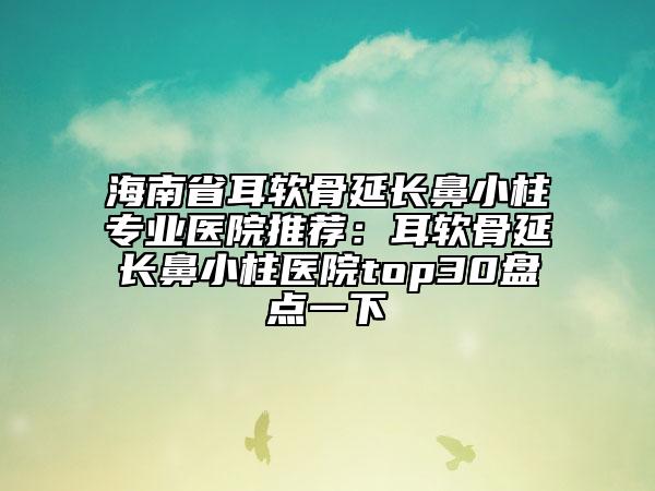 海南省耳软骨延长鼻小柱专业医院推荐：耳软骨延长鼻小柱医院top30盘点一下