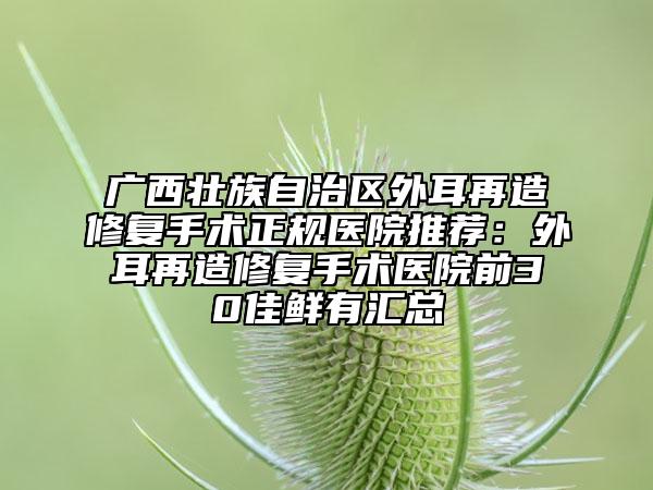 广西壮族自治区外耳再造修复手术正规医院推荐：外耳再造修复手术医院前30佳鲜有汇总