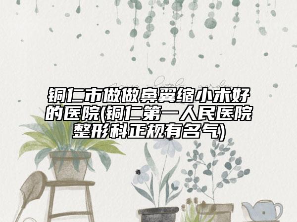 铜仁市做做鼻翼缩小术好的医院(铜仁第一人民医院整形科正规有名气)