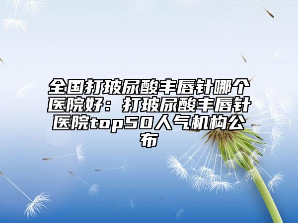 全国打玻尿酸丰唇针哪个医院好：打玻尿酸丰唇针医院top50人气机构公布