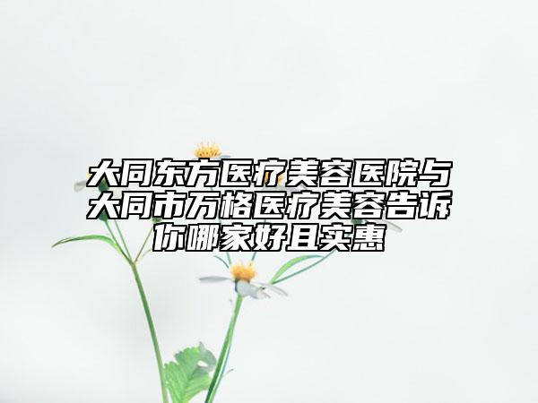 大同东方医疗美容医院与大同市万格医疗美容告诉你哪家好且实惠