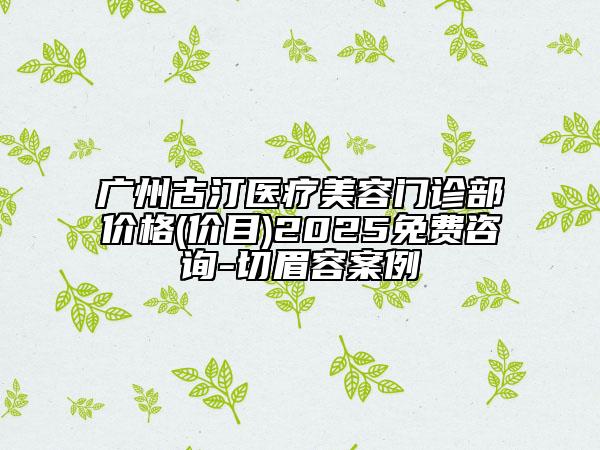 广州古汀医疗美容门诊部价格(价目)2025免费咨询-切眉容案例
