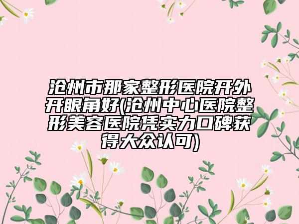 沧州市那家整形医院开外开眼角好(沧州中心医院整形美容医院凭实力口碑获得大众认可)