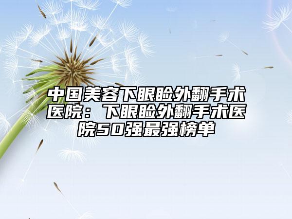 中国美容下眼睑外翻手术医院：下眼睑外翻手术医院50强最强榜单