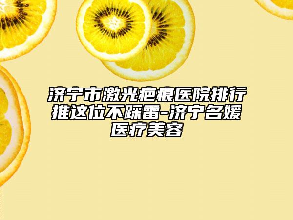 济宁市激光疤痕医院排行推这位不踩雷-济宁名媛医疗美容