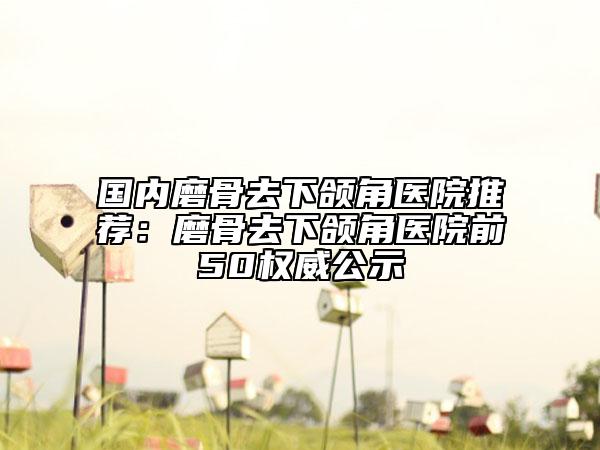国内磨骨去下颌角医院推荐：磨骨去下颌角医院前50权威公示