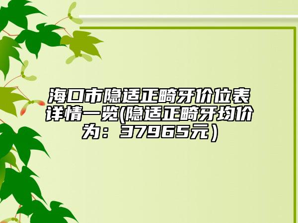 海口市隐适正畸牙价位表详情一览(隐适正畸牙均价为：37965元）