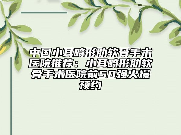 中国小耳畸形肋软骨手术医院推荐：小耳畸形肋软骨手术医院前50强火爆预约
