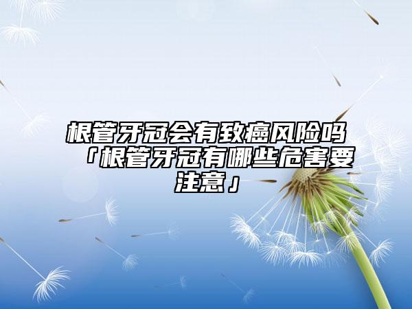 根管牙冠会有致癌风险吗「根管牙冠有哪些危害要注意」