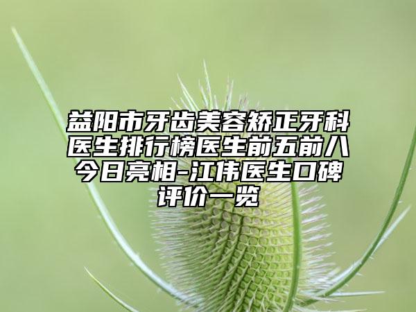 益阳市牙齿美容矫正牙科医生排行榜医生前五前八今日亮相-江伟医生口碑评价一览