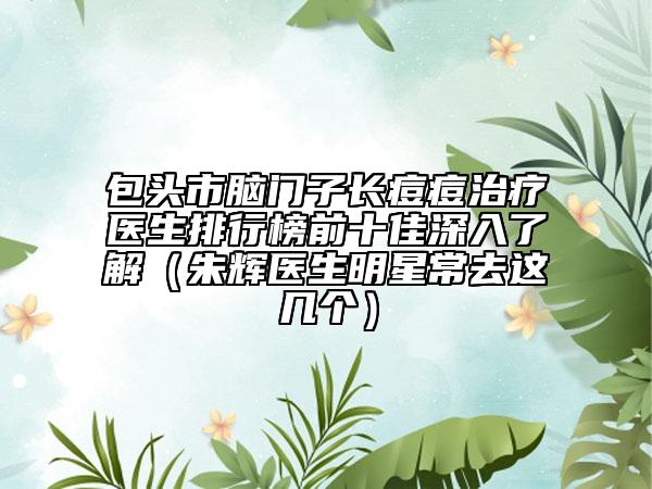 包头市脑门子长痘痘治疗医生排行榜前十佳深入了解（朱辉医生明星常去这几个）