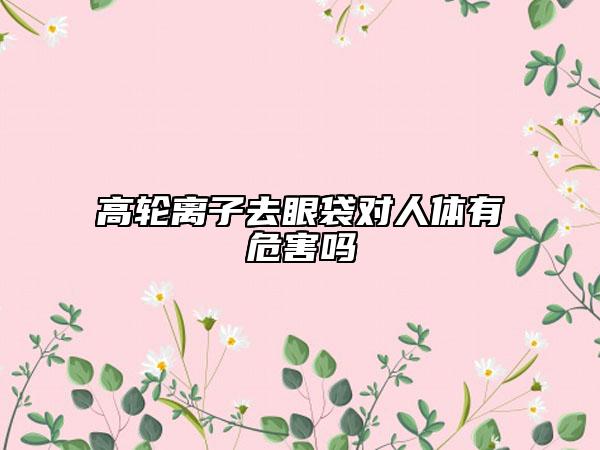 高轮离子去眼袋对人体有危害吗