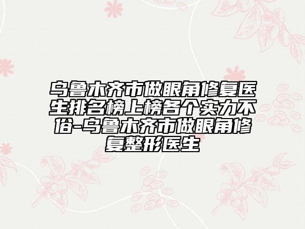 乌鲁木齐市做眼角修复医生排名榜上榜各个实力不俗-乌鲁木齐市做眼角修复整形医生