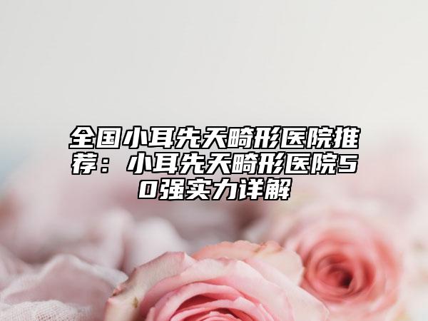 全国小耳先天畸形医院推荐：小耳先天畸形医院50强实力详解