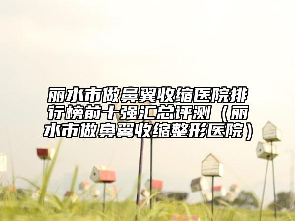 丽水市做鼻翼收缩医院排行榜前十强汇总评测（丽水市做鼻翼收缩整形医院）