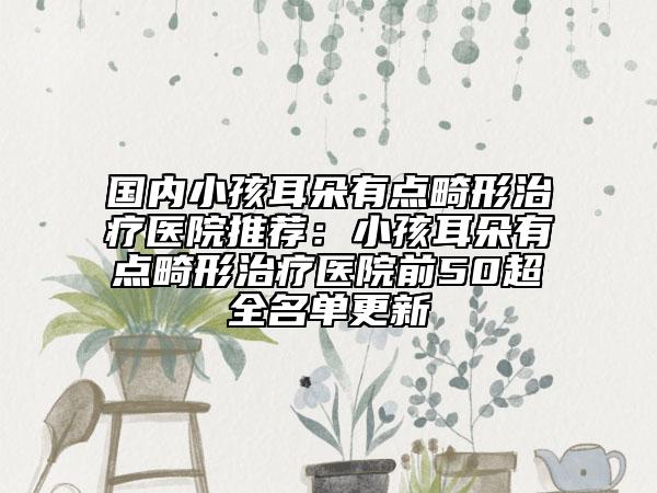 国内小孩耳朵有点畸形治疗医院推荐：小孩耳朵有点畸形治疗医院前50超全名单更新