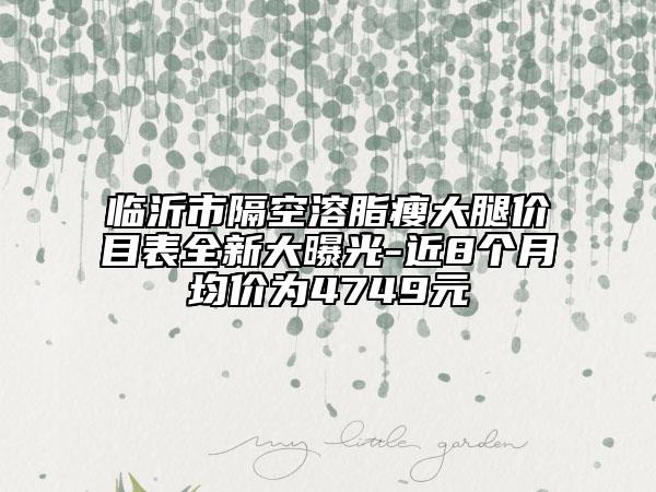 临沂市隔空溶脂瘦大腿价目表全新大曝光-近8个月均价为4749元