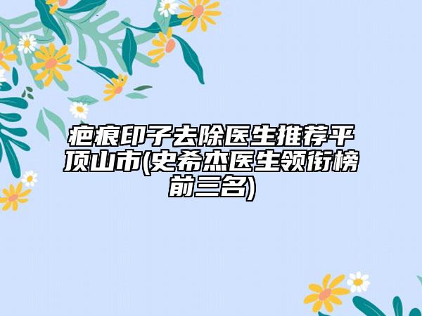 疤痕印子去除医生推荐平顶山市(史希杰医生领衔榜前三名)