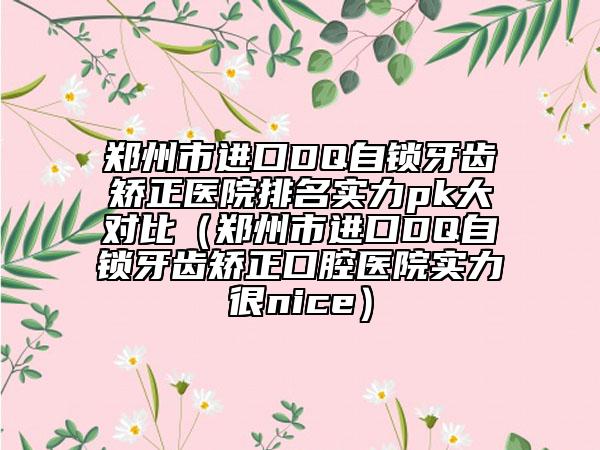 郑州市进口DQ自锁牙齿矫正医院排名实力pk大对比（郑州市进口DQ自锁牙齿矫正口腔医院实力很nice）