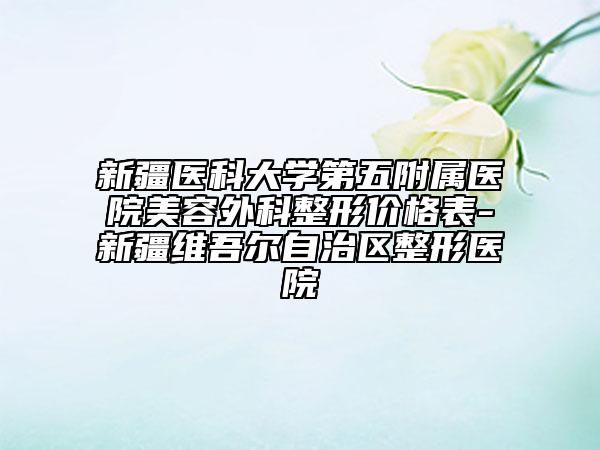 新疆医科大学第五附属医院美容外科整形价格表-新疆维吾尔自治区整形医院