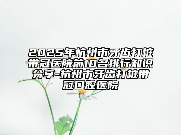2025年杭州市牙齿打桩带冠医院前10名排行知识分享-杭州市牙齿打桩带冠口腔医院