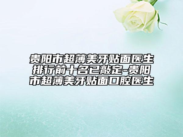 贵阳市超薄美牙贴面医生排行前十名已敲定-贵阳市超薄美牙贴面口腔医生